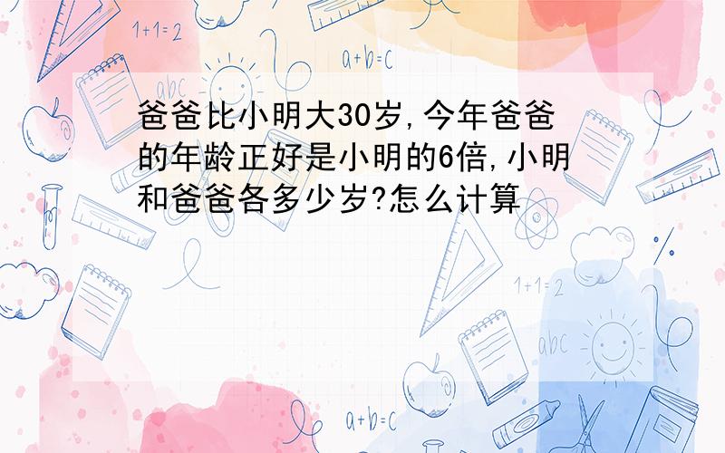 爸爸比小明大30岁,今年爸爸的年龄正好是小明的6倍,小明和爸爸各多少岁?怎么计算