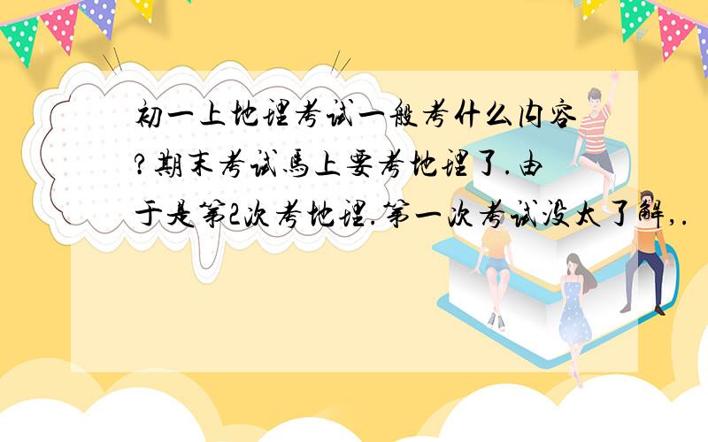 初一上地理考试一般考什么内容?期末考试马上要考地理了.由于是第2次考地理.第一次考试没太了解,.