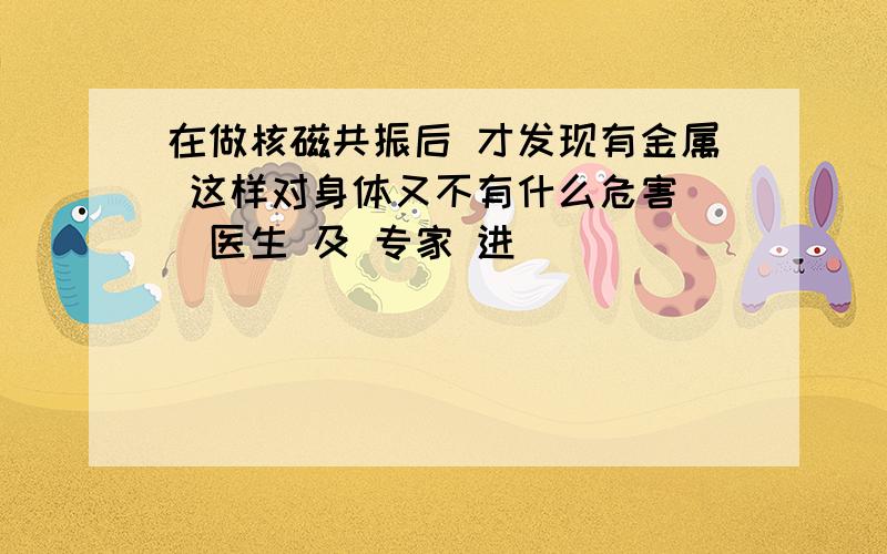 在做核磁共振后 才发现有金属 这样对身体又不有什么危害 （医生 及 专家 进）