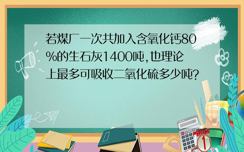 若煤厂一次共加入含氧化钙80%的生石灰1400吨,也理论上最多可吸收二氧化硫多少吨?