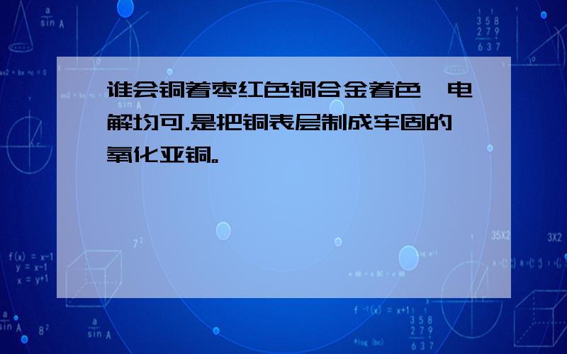 谁会铜着枣红色铜合金着色,电解均可.是把铜表层制成牢固的氧化亚铜。