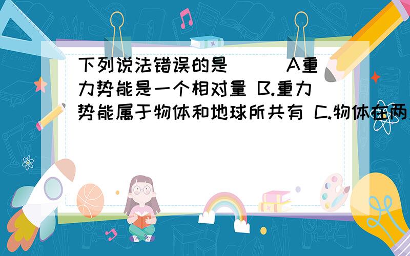 下列说法错误的是（ ） A重力势能是一个相对量 B.重力势能属于物体和地球所共有 C.物体在两点间下列说法错误的是（ ）A重力势能是一个相对量B.重力势能属于物体和地球所共有C.物体在两