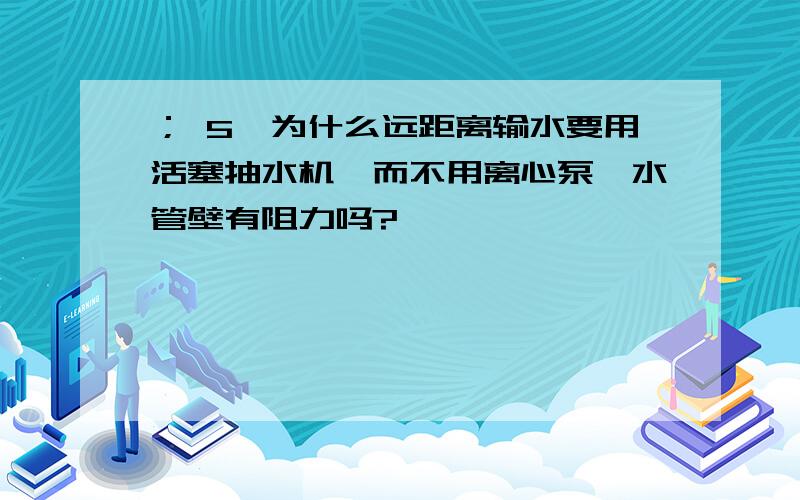 ； 5、为什么远距离输水要用活塞抽水机、而不用离心泵、水管壁有阻力吗?