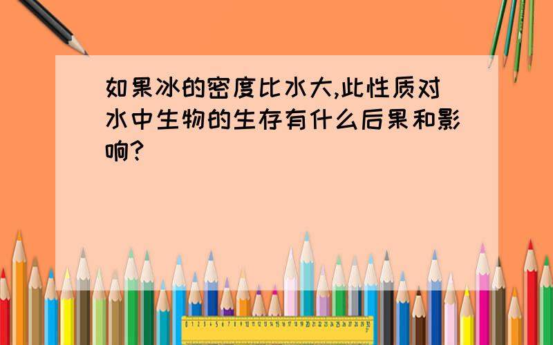 如果冰的密度比水大,此性质对水中生物的生存有什么后果和影响?