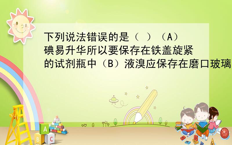 下列说法错误的是（ ）（A）碘易升华所以要保存在铁盖旋紧的试剂瓶中（B）液溴应保存在磨口玻璃瓶中,并加少量水进行水封