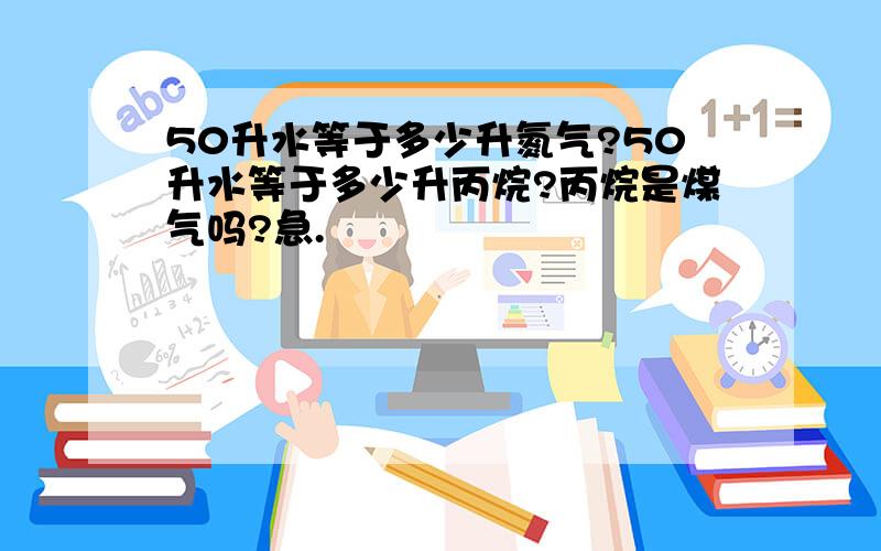 50升水等于多少升氮气?50升水等于多少升丙烷?丙烷是煤气吗?急.