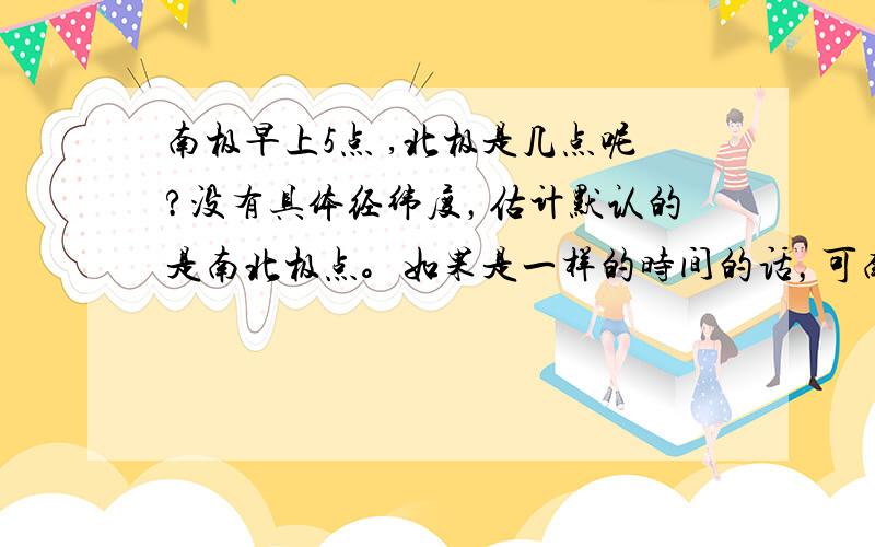 南极早上5点 ,北极是几点呢?没有具体经纬度，估计默认的是南北极点。如果是一样的时间的话，可南北级不是白天黑夜刚好相反吗？