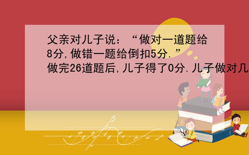 父亲对儿子说：“做对一道题给8分,做错一题给倒扣5分.”做完26道题后,儿子得了0分.儿子做对几道题?算术法