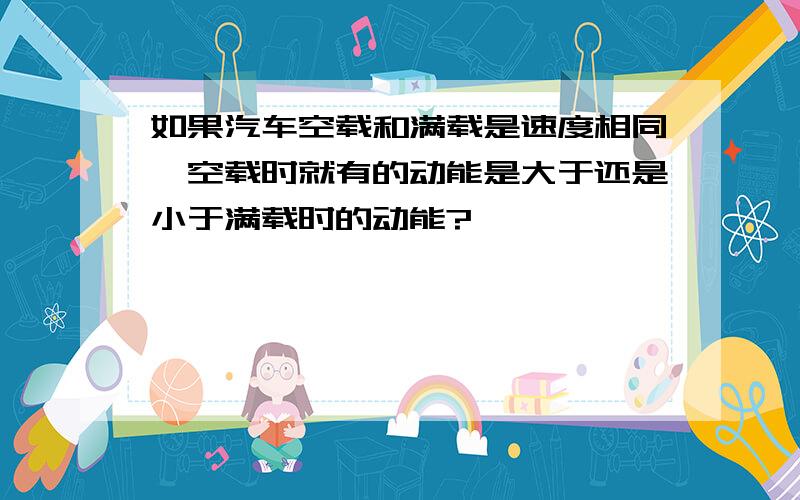 如果汽车空载和满载是速度相同,空载时就有的动能是大于还是小于满载时的动能?