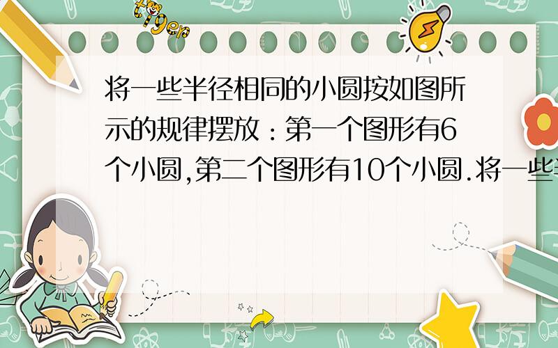 将一些半径相同的小圆按如图所示的规律摆放：第一个图形有6个小圆,第二个图形有10个小圆.将一些半径相同的小圆按如图所示的规律摆放：第一个图形有6个小圆,第二个图形有10个小圆,第三