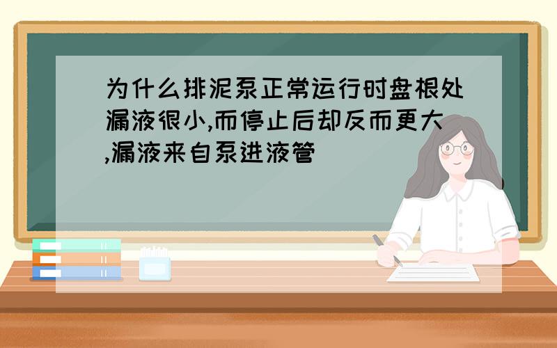 为什么排泥泵正常运行时盘根处漏液很小,而停止后却反而更大,漏液来自泵进液管