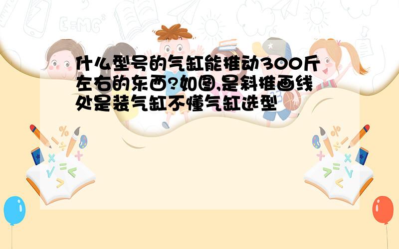 什么型号的气缸能推动300斤左右的东西?如图,是斜推画线处是装气缸不懂气缸选型