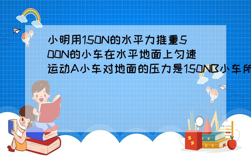 小明用150N的水平力推重500N的小车在水平地面上匀速运动A小车对地面的压力是150NB小车所受的合理为350NC小车受到的阻力为150ND地面对小车的支持力是150N