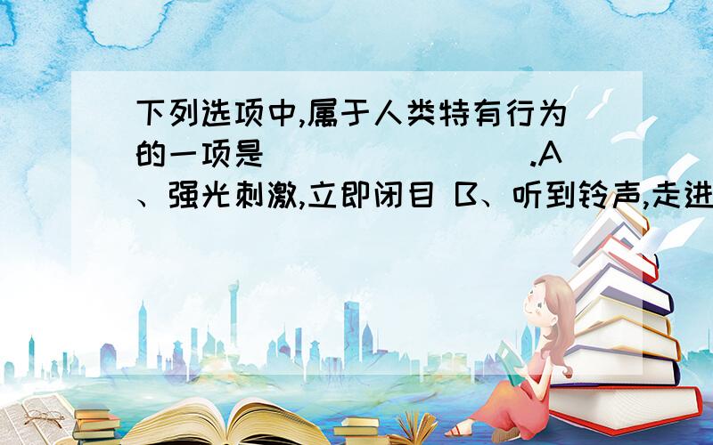 下列选项中,属于人类特有行为的一项是________.A、强光刺激,立即闭目 B、听到铃声,走进屋内C、食物入口,分泌唾液 D、听到悲惨故事情节,催人泪下