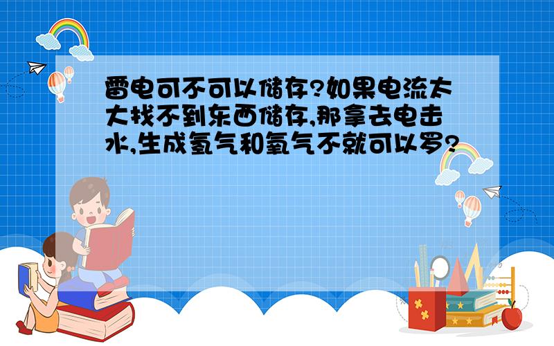 雷电可不可以储存?如果电流太大找不到东西储存,那拿去电击水,生成氢气和氧气不就可以罗?