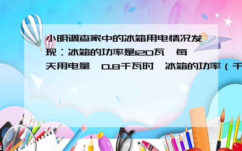 小明调查家中的冰箱用电情况发现：冰箱的功率是120瓦,每天用电量≤0.8千瓦时,冰箱的功率（千瓦）×每天运转的小时数就是每天所用的度数,例如：0.8千瓦时就是0.8度.小明还发现冰箱并不是2