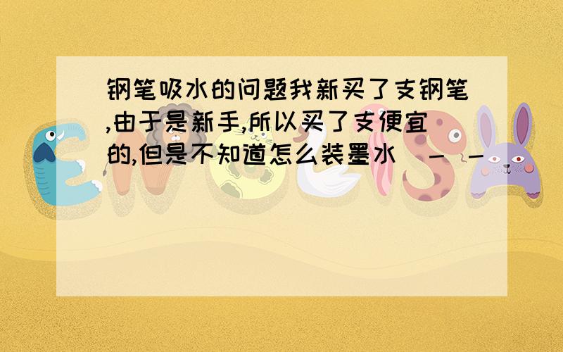 钢笔吸水的问题我新买了支钢笔,由于是新手,所以买了支便宜的,但是不知道怎么装墨水（－ －｜｜）.钢笔打开笔杆后,里面有一个好像可以装水的东西（貌似是大家说的气囊）,很软,那么,我