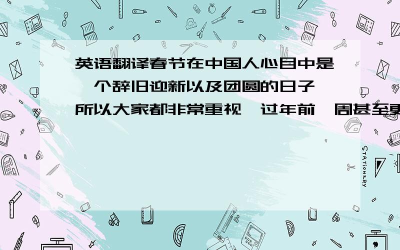 英语翻译春节在中国人心目中是一个辞旧迎新以及团圆的日子,所以大家都非常重视,过年前一周甚至更早我们就准备着大扫除了,几乎每家每户都要大扫除,把家收拾的干干净净,来迎接新的一