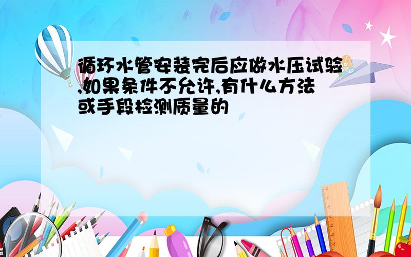 循环水管安装完后应做水压试验,如果条件不允许,有什么方法或手段检测质量的