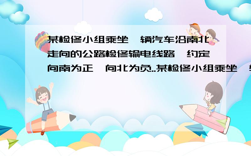 某检修小组乘坐一辆汽车沿南北走向的公路检修输电线路,约定向南为正,向北为负..某检修小组乘坐一辆汽车沿南北走向的公路检修输电线路,约定向南为正,向北为负,他们从出发到收工时,走