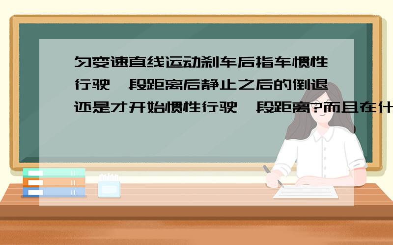 匀变速直线运动刹车后指车惯性行驶一段距离后静止之后的倒退还是才开始惯性行驶一段距离?而且在什么情况下做题时要考虑到刹车静止后要倒退?什么时候只到静止为止?