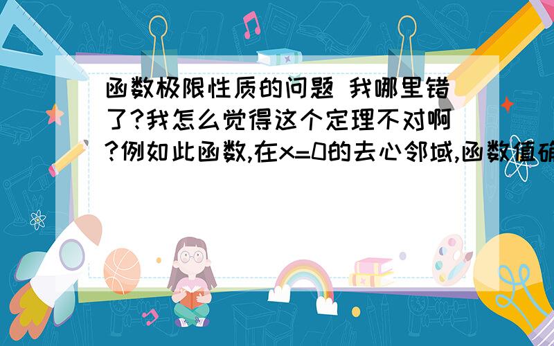 函数极限性质的问题 我哪里错了?我怎么觉得这个定理不对啊?例如此函数,在x=0的去心邻域,函数值确实大于0,但是x=0处极限是-1啊,是小于零的,我哪里错了?