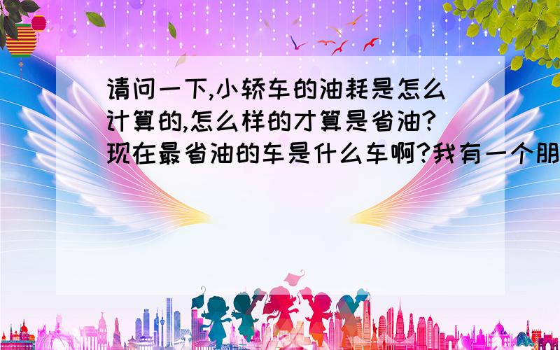 请问一下,小轿车的油耗是怎么计算的,怎么样的才算是省油?现在最省油的车是什么车啊?我有一个朋友开的什么车忘了,说是特别的浇油,所以建议我买车一定要买个省油的.他开个车去个地方,