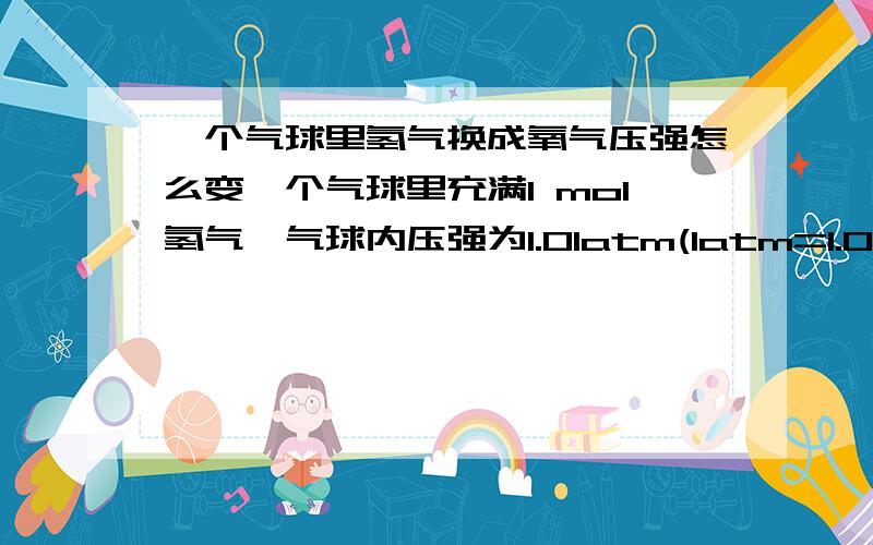 一个气球里氢气换成氧气压强怎么变一个气球里充满1 mol氢气,气球内压强为1.01atm(1atm=1.013*10^5Pa).若把氢气换成洋溢,气球内的压强怎么变化?为什么?