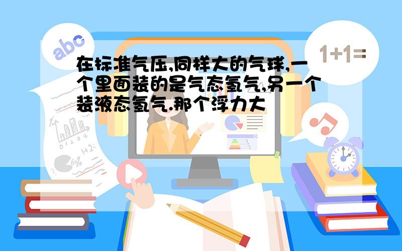 在标准气压,同样大的气球,一个里面装的是气态氢气,另一个装液态氢气.那个浮力大