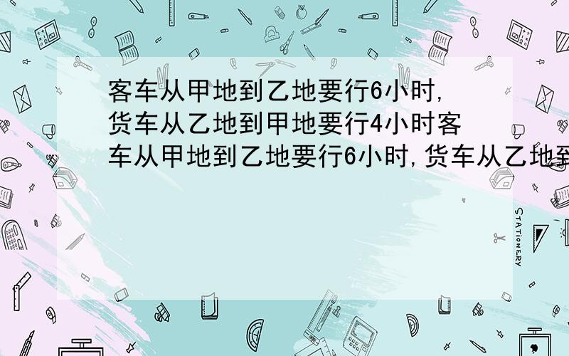 客车从甲地到乙地要行6小时,货车从乙地到甲地要行4小时客车从甲地到乙地要行6小时,货车从乙地到甲地要行4小时,现在两车同时从甲乙两地出发,相对而行,结果在离中点18千米的地方相遇,相