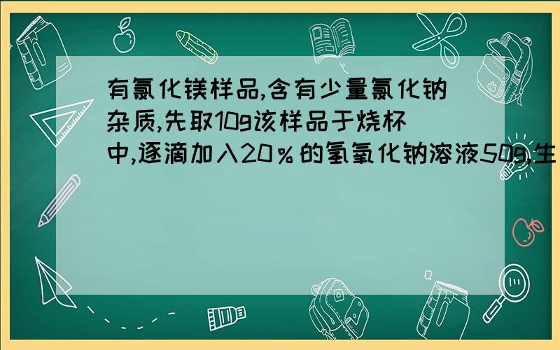 有氯化镁样品,含有少量氯化钠杂质,先取10g该样品于烧杯中,逐滴加入20％的氢氧化钠溶液50g,生成沉淀5.8g,问样品中氯化镁的质量分数；溶液中氯化钠的质量分数