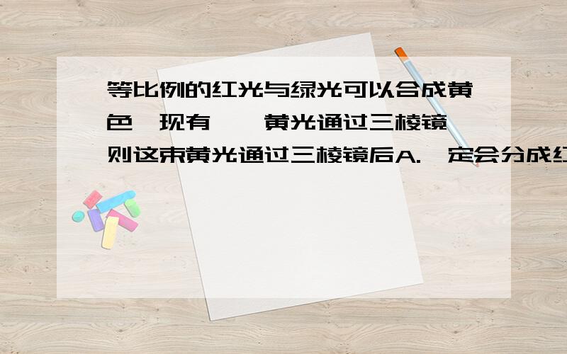 等比例的红光与绿光可以合成黄色,现有一簌黄光通过三棱镜,则这束黄光通过三棱镜后A.一定会分成红光和绿光B.一定还是黄光不会发生色散C.可能会分成红光和绿光,也有可能还是一束黄光请