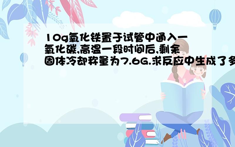 10g氧化铁置于试管中通入一氧化碳,高温一段时间后,剩余固体冷却称量为7.6G.求反应中生成了多少克铁