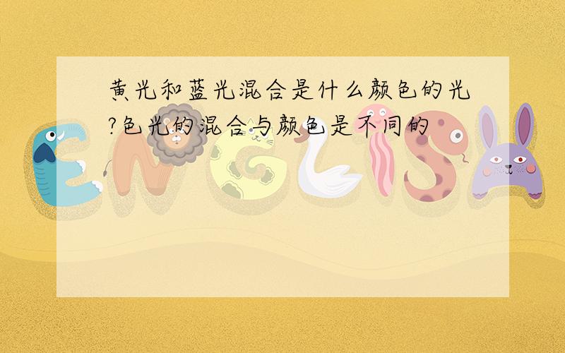 黄光和蓝光混合是什么颜色的光?色光的混合与颜色是不同的