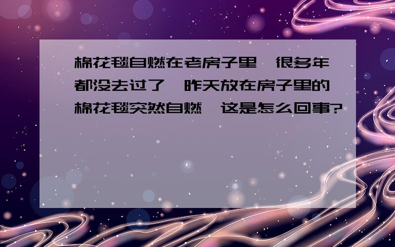 棉花毯自燃在老房子里,很多年都没去过了,昨天放在房子里的棉花毯突然自燃,这是怎么回事?