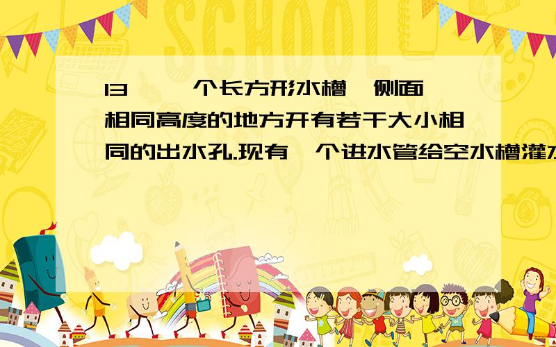 13、 一个长方形水槽,侧面相同高度的地方开有若干大小相同的出水孔.现有一个进水管给空水槽灌水,若出水1、一个长方形水槽,侧面相同高度的地方开有若干大小相同的出水孔.现有一个进水