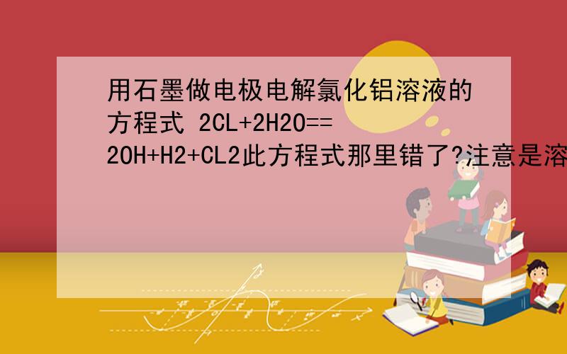 用石墨做电极电解氯化铝溶液的方程式 2CL+2H2O==2OH+H2+CL2此方程式那里错了?注意是溶液