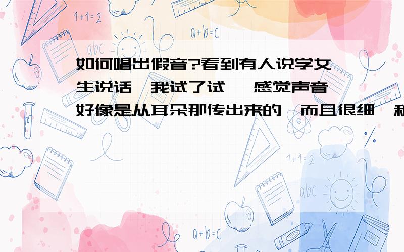 如何唱出假音?看到有人说学女生说话,我试了试, 感觉声音好像是从耳朵那传出来的,而且很细,和真音差别很大,所以 真假音变幻时很难听,  是不是我所唱的不是假音啊.