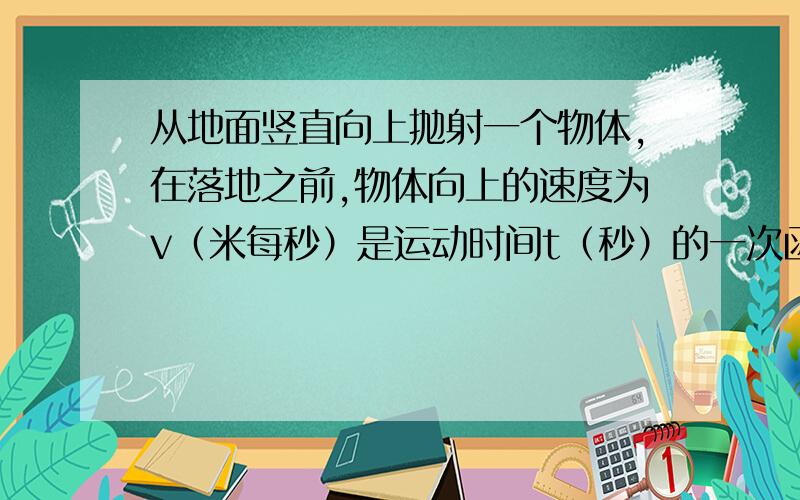 从地面竖直向上抛射一个物体,在落地之前,物体向上的速度为v（米每秒）是运动时间t（秒）的一次函数,该体除始速度为25米没秒,2秒后物体速度为5米没秒 求关系式,和多长时间后,物体达到最