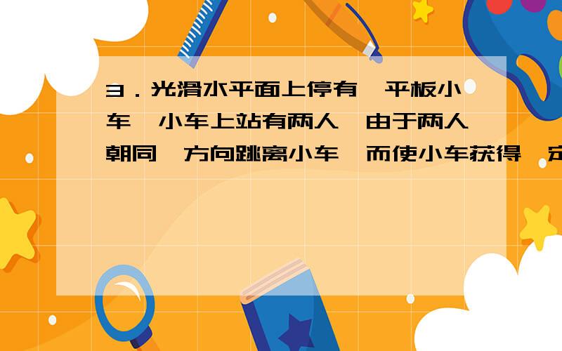 3．光滑水平面上停有一平板小车,小车上站有两人,由于两人朝同一方向跳离小车,而使小车获得一定速度,则下面说法正确的是 [ BC ]A．两人同时相对于地以2m/s的速度跳离,比两人先后相对于地