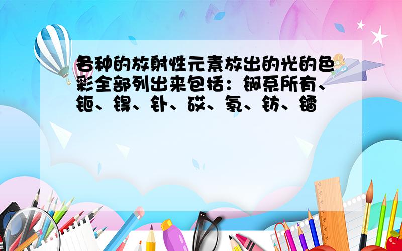 各种的放射性元素放出的光的色彩全部列出来包括：锕系所有、钷、锝、钋、砹、氡、钫、镭