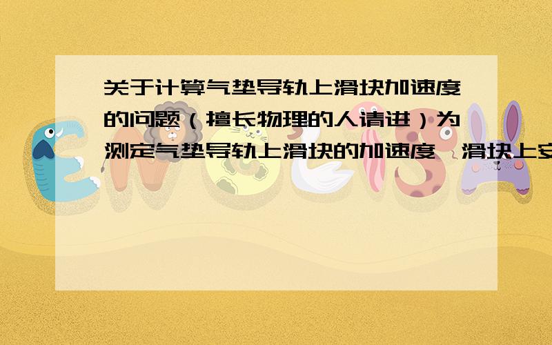 关于计算气垫导轨上滑块加速度的问题（擅长物理的人请进）为测定气垫导轨上滑块的加速度,滑块上安装了宽度为3cm的遮光板.滑块在牵引力作用下先后通过两个光电门,配套的数字毫秒计记