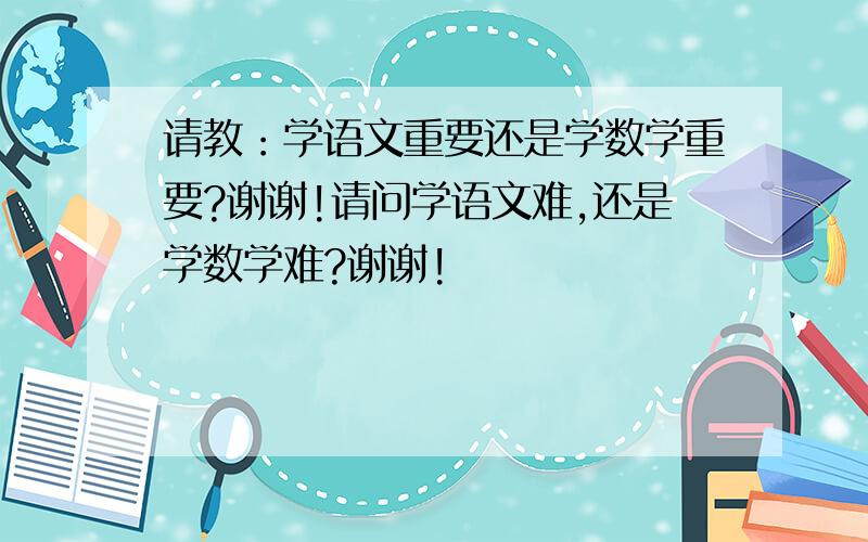 请教：学语文重要还是学数学重要?谢谢!请问学语文难,还是学数学难?谢谢!