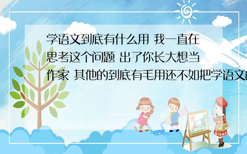 学语文到底有什么用 我一直在思考这个问题 出了你长大想当作家 其他的到底有毛用还不如把学语文的时间学别的 还要背那么多东西 烦死了我的意思是学学子什么的不就行了吗 至于学那么