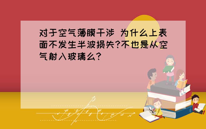 对于空气薄膜干涉 为什么上表面不发生半波损失?不也是从空气射入玻璃么?