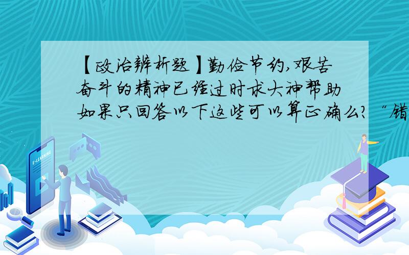 【政治辨析题】勤俭节约,艰苦奋斗的精神已经过时求大神帮助如果只回答以下这些可以算正确么?“错误.因为我国正处于社会主义初级阶段,和发达国家相比有很大差距；同时,我们的小康,还