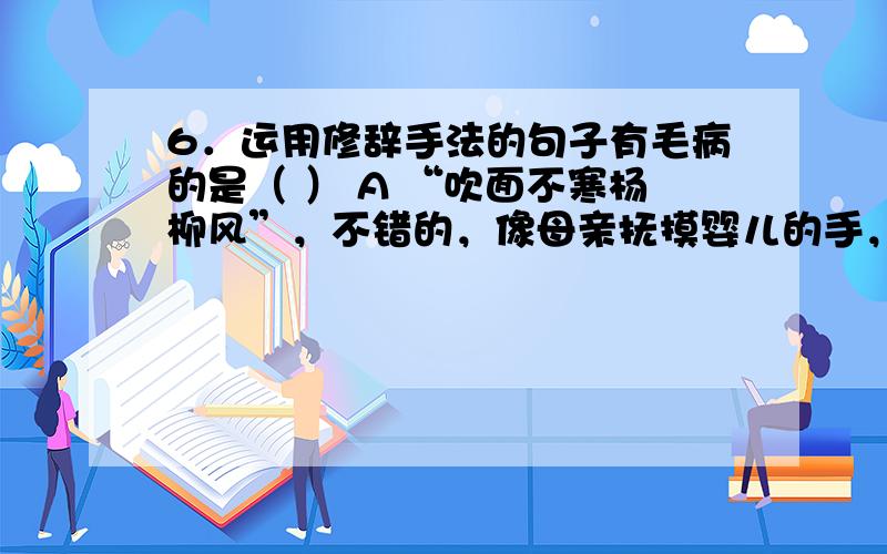 6．运用修辞手法的句子有毛病的是（ ） A “吹面不寒杨柳风”，不错的，像母亲抚摸婴儿的手，柔柔的，软软的。B 鸟儿将巢安在繁花嫩叶当中，高兴起来了，呼朋引伴地卖弄清脆的喉咙，