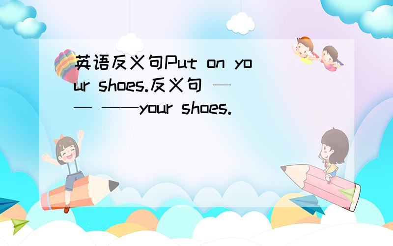 英语反义句Put on your shoes.反义句 —— ——your shoes.