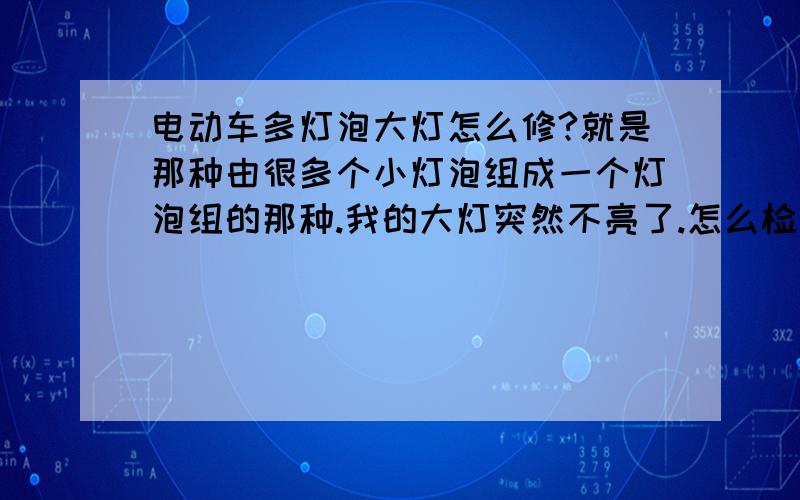 电动车多灯泡大灯怎么修?就是那种由很多个小灯泡组成一个灯泡组的那种.我的大灯突然不亮了.怎么检查?把所有可能导致该故障的排查方法一一列举出来!对了.是一个电路板上好多小灯泡那