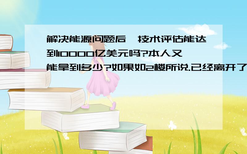 解决能源问题后,技术评估能达到10000亿美元吗?本人又能拿到多少?如果如2楼所说.已经离开了我的她,还会回到我身边吗?